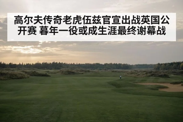 高尔夫传奇老虎伍兹官宣出战英国公开赛 暮年一役或成生涯最终谢幕战