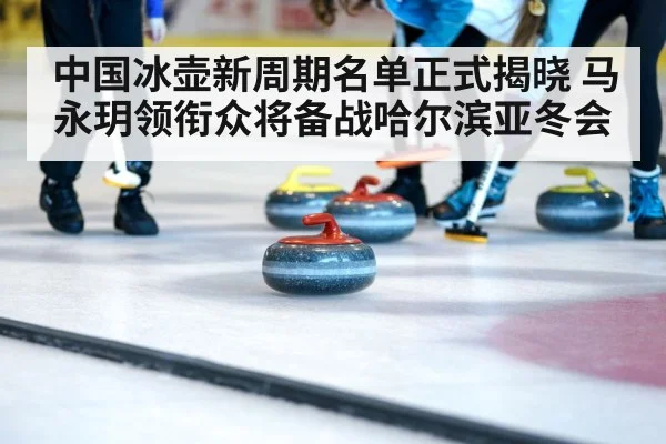 中国冰壶新周期名单正式揭晓 马永玥领衔众将备战哈尔滨亚冬会