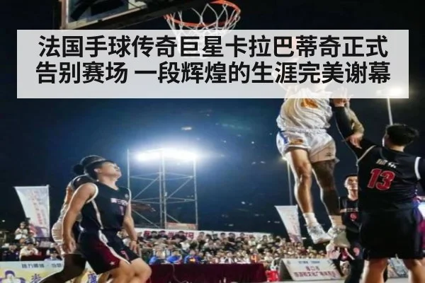 法国手球传奇巨星卡拉巴蒂奇正式告别赛场 一段辉煌的生涯完美谢幕
